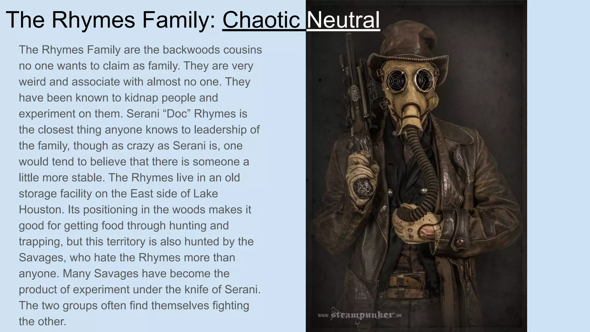 The Rhymes Family: Chaotic Neutral
The Rhymes Family are the backwoods cousins
no one wants to claim as family. They are very
weird and associate with almost no one. They
have been known to kidnap people and
experiment on them. Serani “Doc” Rhymes is
the closest thing anyone knows to leadership of
the family, though as crazy as Serani is, one
would tend to believe that there is someone a
little more stable. The Rhymes live in an old
storage facility on the East side of Lake
Houston. Its positioning in the woods makes it
good for getting food through hunting and
trapping, but this territory is also hunted by the
Savages, who hate the Rhymes more than
anyone. Many Savages have become the
product of experiment under the knife of Serani.
The two groups often find themselves fighting
the other.
 