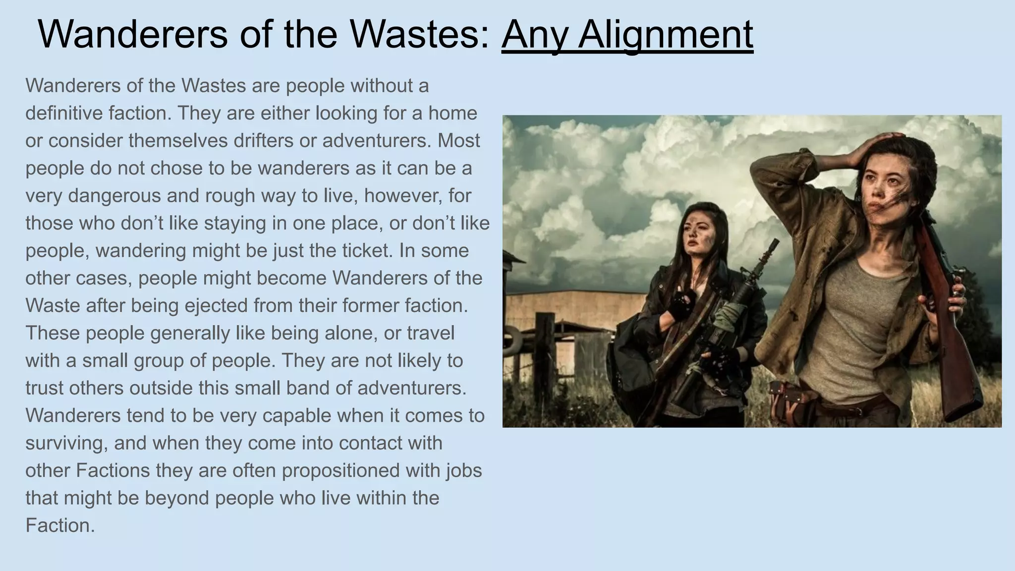 Wanderers of the Wastes: Any Alignment
Wanderers of the Wastes are people without a
definitive faction. They are either looking for a home
or consider themselves drifters or adventurers. Most
people do not chose to be wanderers as it can be a
very dangerous and rough way to live, however, for
those who don’t like staying in one place, or don’t like
people, wandering might be just the ticket. In some
other cases, people might become Wanderers of the
Waste after being ejected from their former faction.
These people generally like being alone, or travel
with a small group of people. They are not likely to
trust others outside this small band of adventurers.
Wanderers tend to be very capable when it comes to
surviving, and when they come into contact with
other Factions they are often propositioned with jobs
that might be beyond people who live within the
Faction.
 