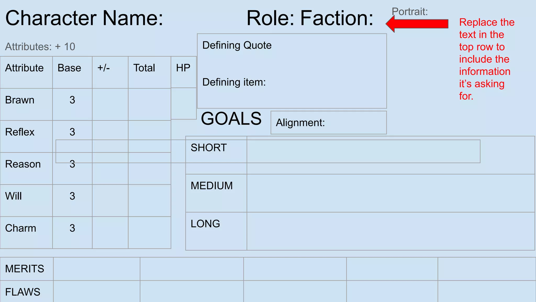 Character Name: Role: Faction:
Attributes: + 10
Portrait:
Attribute Base +/- Total
Brawn 3
Reflex 3
Reason 3
Will 3
Charm 3
SHORT
MEDIUM
LONG
GOALS
MERITS
FLAWS
Defining Quote
Defining item:
HP
Replace the
text in the
top row to
include the
information
it’s asking
for.
Alignment:
 