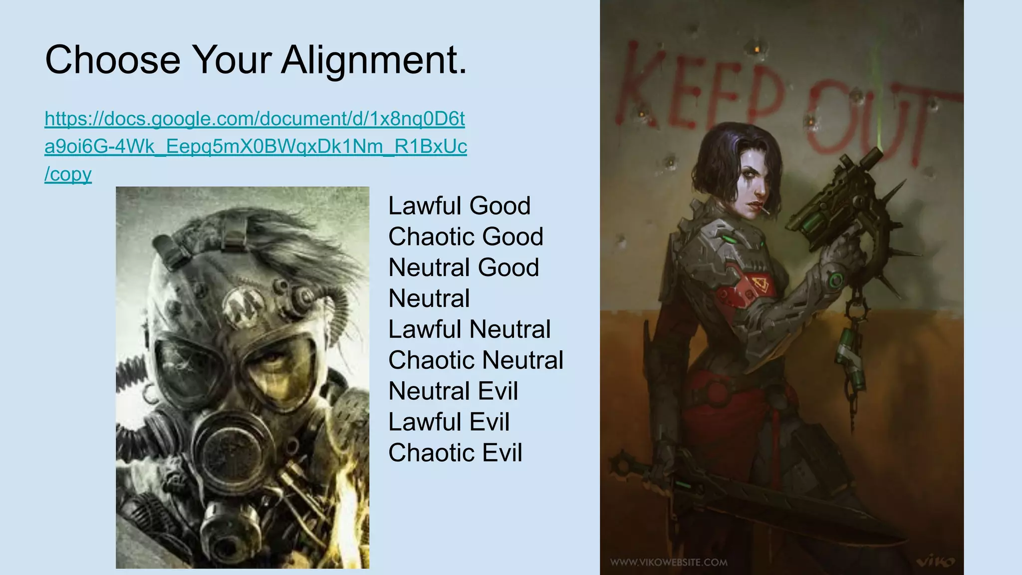 Choose Your Alignment.
https://docs.google.com/document/d/1x8nq0D6t
a9oi6G-4Wk_Eepq5mX0BWqxDk1Nm_R1BxUc
/copy
Lawful Good
Chaotic Good
Neutral Good
Neutral
Lawful Neutral
Chaotic Neutral
Neutral Evil
Lawful Evil
Chaotic Evil
 