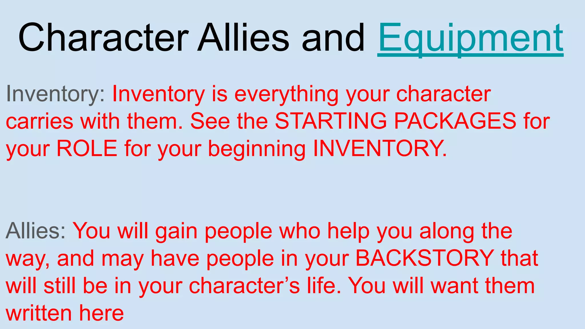 Character Allies and Equipment
Inventory: Inventory is everything your character
carries with them. See the STARTING PACKAGES for
your ROLE for your beginning INVENTORY.
Allies: You will gain people who help you along the
way, and may have people in your BACKSTORY that
will still be in your character’s life. You will want them
written here
 