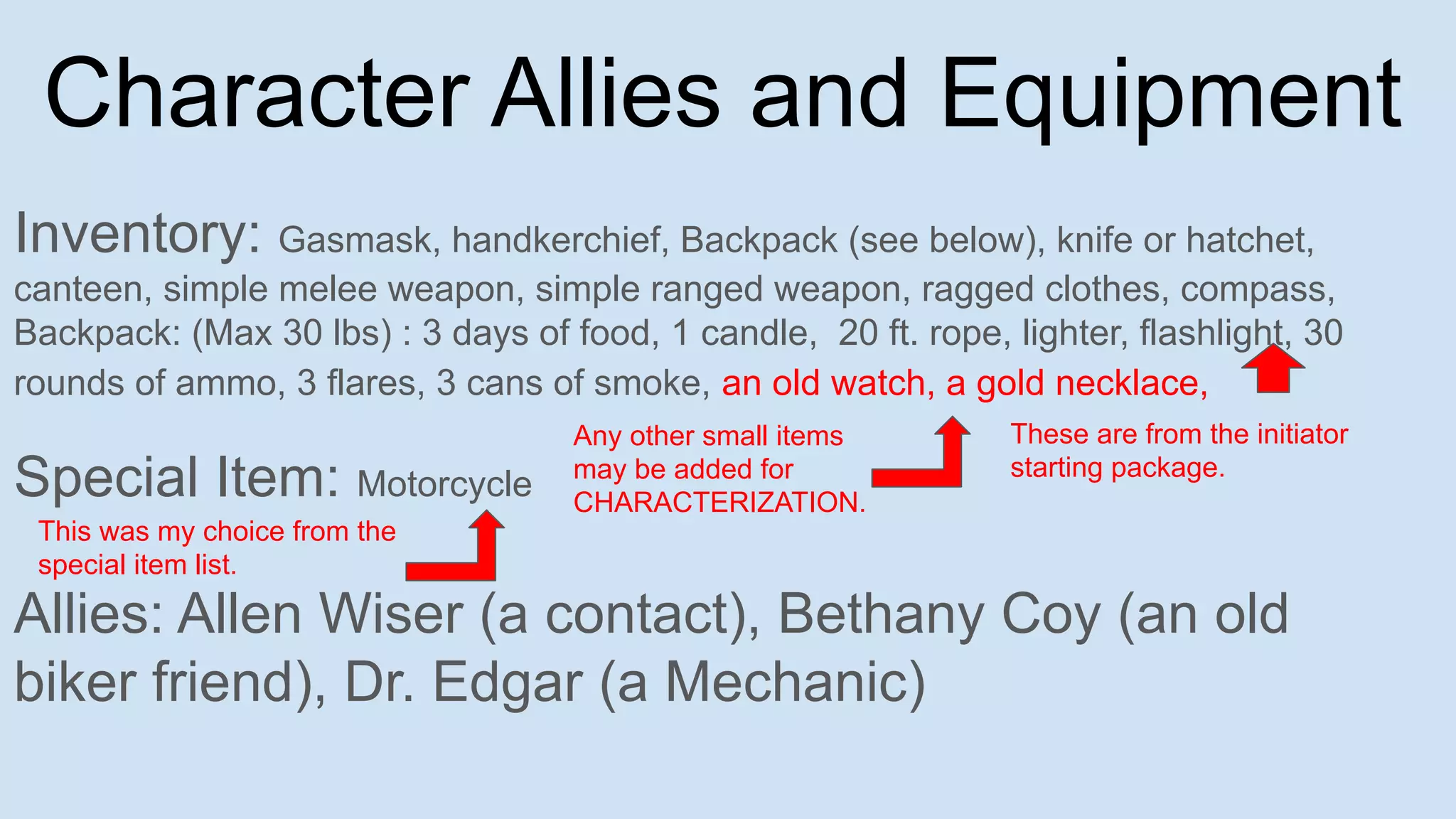 Character Allies and Equipment
Inventory: Gasmask, handkerchief, Backpack (see below), knife or hatchet,
canteen, simple melee weapon, simple ranged weapon, ragged clothes, compass,
Backpack: (Max 30 lbs) : 3 days of food, 1 candle, 20 ft. rope, lighter, flashlight, 30
rounds of ammo, 3 flares, 3 cans of smoke, an old watch, a gold necklace,
Special Item: Motorcycle
Allies: Allen Wiser (a contact), Bethany Coy (an old
biker friend), Dr. Edgar (a Mechanic)
These are from the initiator
starting package.
Any other small items
may be added for
CHARACTERIZATION.
This was my choice from the
special item list.
 