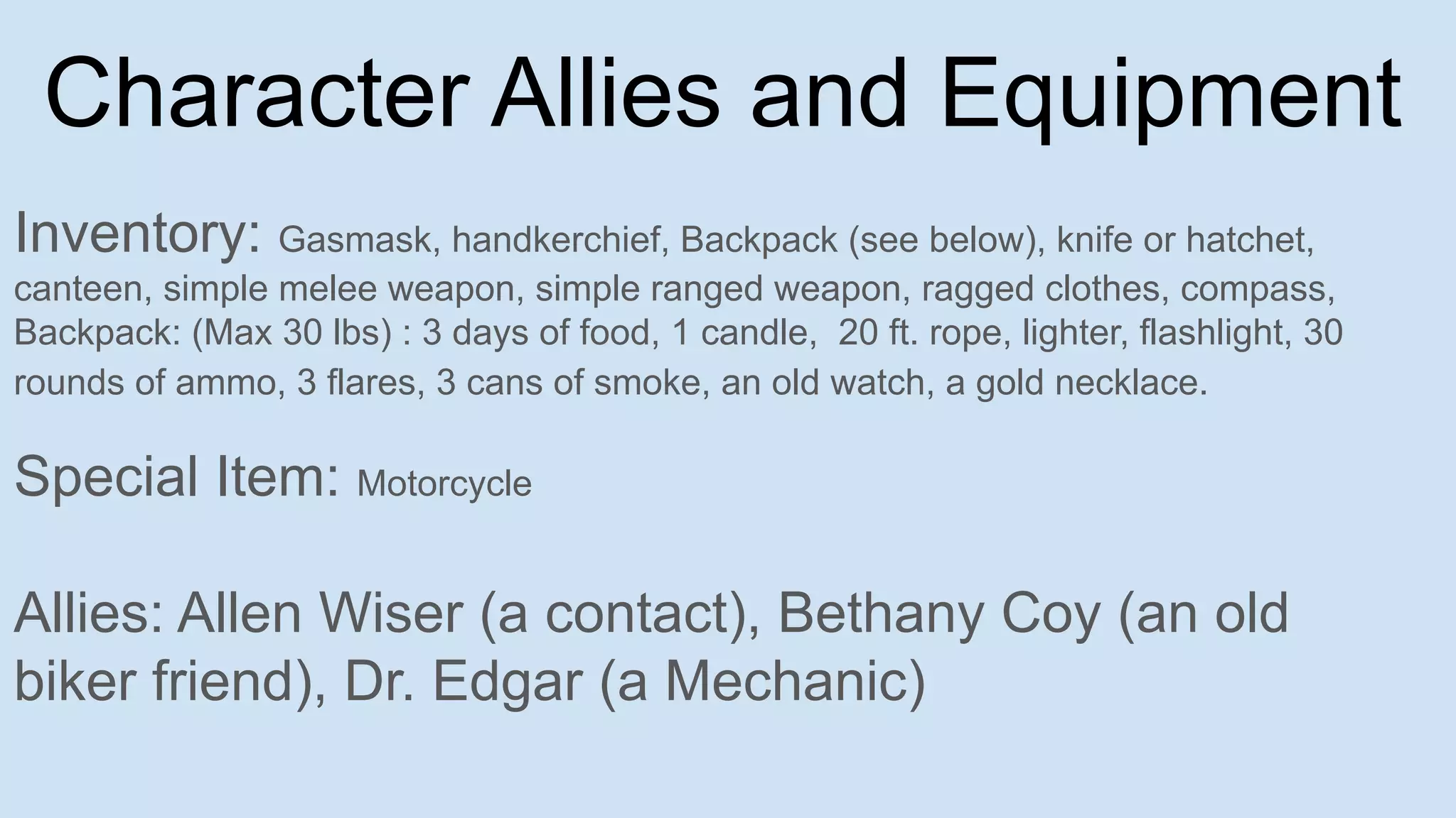 Character Allies and Equipment
Inventory: Gasmask, handkerchief, Backpack (see below), knife or hatchet,
canteen, simple melee weapon, simple ranged weapon, ragged clothes, compass,
Backpack: (Max 30 lbs) : 3 days of food, 1 candle, 20 ft. rope, lighter, flashlight, 30
rounds of ammo, 3 flares, 3 cans of smoke, an old watch, a gold necklace.
Special Item: Motorcycle
Allies: Allen Wiser (a contact), Bethany Coy (an old
biker friend), Dr. Edgar (a Mechanic)
 