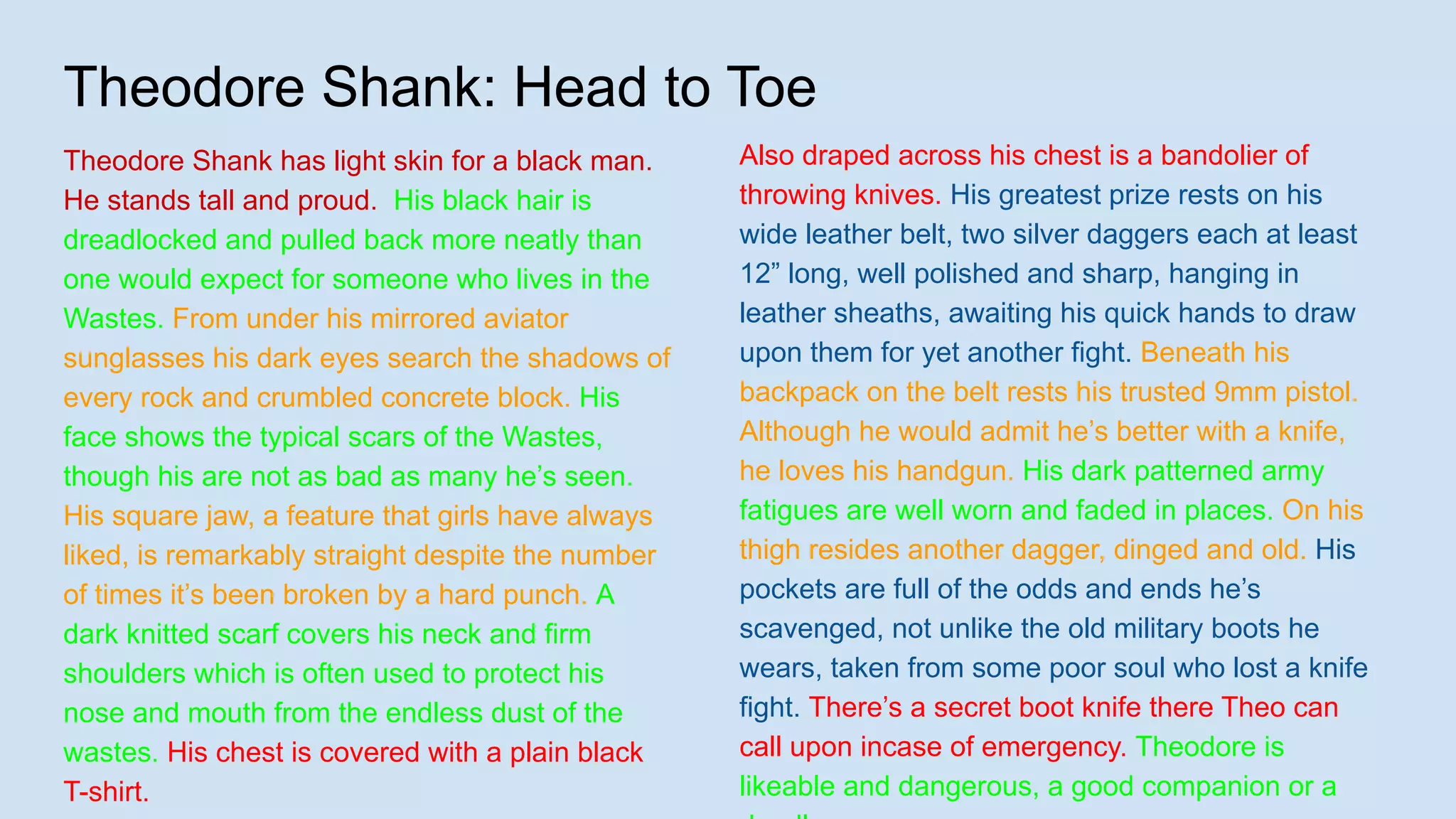 Theodore Shank: Head to Toe
Theodore Shank has light skin for a black man.
He stands tall and proud. His black hair is
dreadlocked and pulled back more neatly than
one would expect for someone who lives in the
Wastes. From under his mirrored aviator
sunglasses his dark eyes search the shadows of
every rock and crumbled concrete block. His
face shows the typical scars of the Wastes,
though his are not as bad as many he’s seen.
His square jaw, a feature that girls have always
liked, is remarkably straight despite the number
of times it’s been broken by a hard punch. A
dark knitted scarf covers his neck and firm
shoulders which is often used to protect his
nose and mouth from the endless dust of the
wastes. His chest is covered with a plain black
T-shirt.
Also draped across his chest is a bandolier of
throwing knives. His greatest prize rests on his
wide leather belt, two silver daggers each at least
12” long, well polished and sharp, hanging in
leather sheaths, awaiting his quick hands to draw
upon them for yet another fight. Beneath his
backpack on the belt rests his trusted 9mm pistol.
Although he would admit he’s better with a knife,
he loves his handgun. His dark patterned army
fatigues are well worn and faded in places. On his
thigh resides another dagger, dinged and old. His
pockets are full of the odds and ends he’s
scavenged, not unlike the old military boots he
wears, taken from some poor soul who lost a knife
fight. There’s a secret boot knife there Theo can
call upon incase of emergency. Theodore is
likeable and dangerous, a good companion or a
 