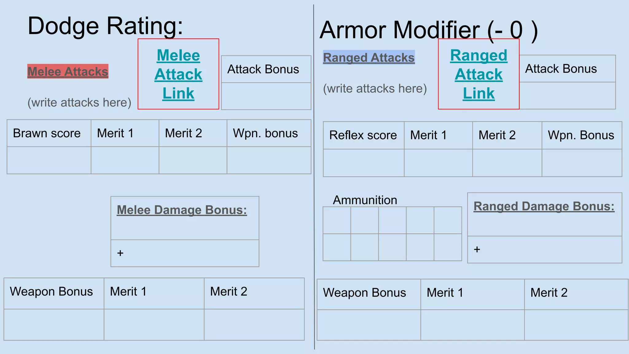 Dodge Rating:
Melee Attacks
(write attacks here)
Ranged Attacks
(write attacks here)
Brawn score Merit 1 Merit 2 Wpn. bonus
Attack Bonus
Weapon Bonus Merit 1 Merit 2
Reflex score Merit 1 Merit 2 Wpn. Bonus
Attack Bonus
Melee Damage Bonus:
+
Weapon Bonus Merit 1 Merit 2
Ranged Damage Bonus:
+
Ammunition
Armor Modifier (- 0 )
Melee
Attack
Link
Ranged
Attack
Link
 