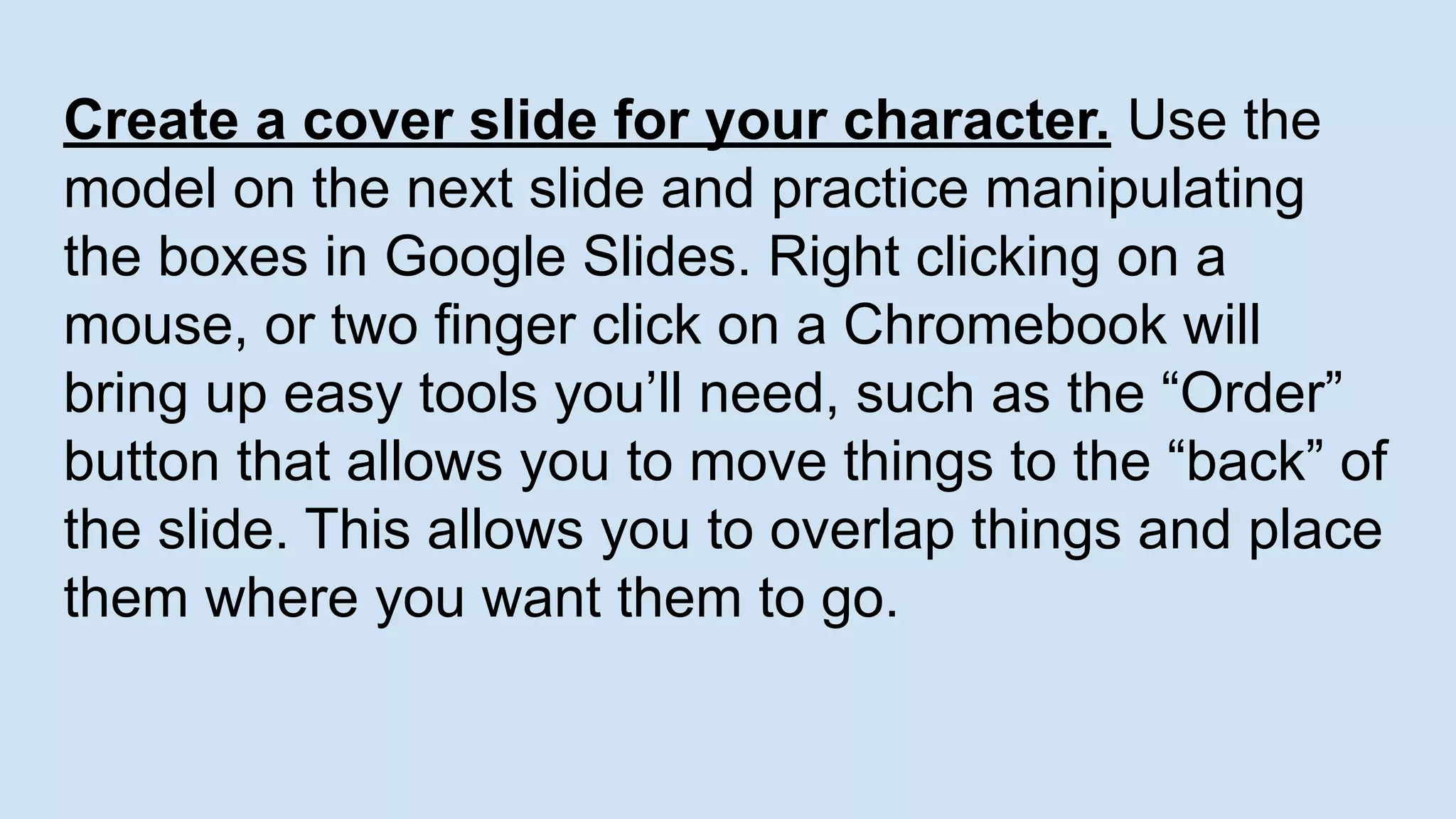 Create a cover slide for your character. Use the
model on the next slide and practice manipulating
the boxes in Google Slides. Right clicking on a
mouse, or two finger click on a Chromebook will
bring up easy tools you’ll need, such as the “Order”
button that allows you to move things to the “back” of
the slide. This allows you to overlap things and place
them where you want them to go.
 