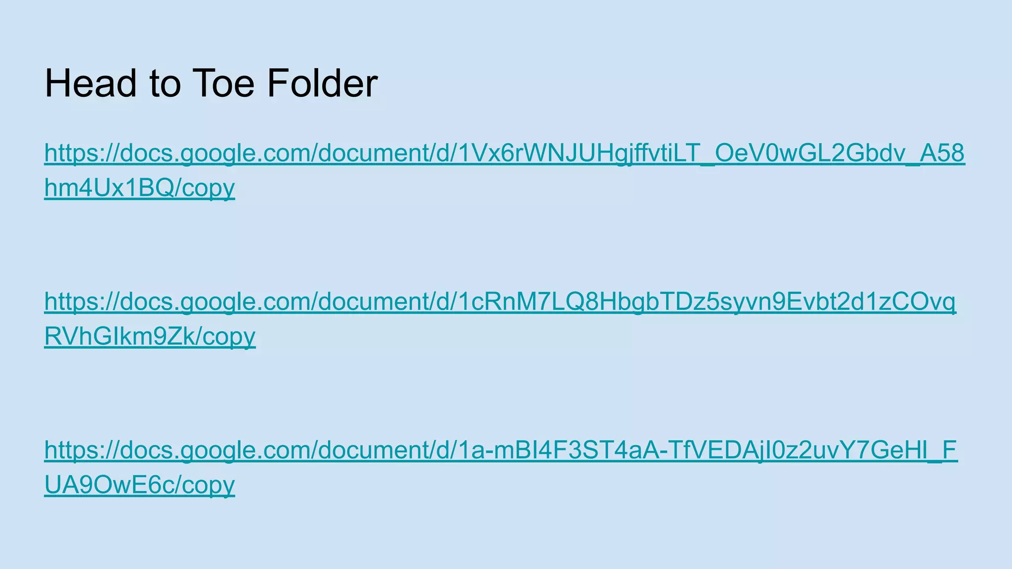 Head to Toe Folder
https://docs.google.com/document/d/1Vx6rWNJUHgjffvtiLT_OeV0wGL2Gbdv_A58
hm4Ux1BQ/copy
https://docs.google.com/document/d/1cRnM7LQ8HbgbTDz5syvn9Evbt2d1zCOvq
RVhGIkm9Zk/copy
https://docs.google.com/document/d/1a-mBI4F3ST4aA-TfVEDAjI0z2uvY7GeHl_F
UA9OwE6c/copy
 