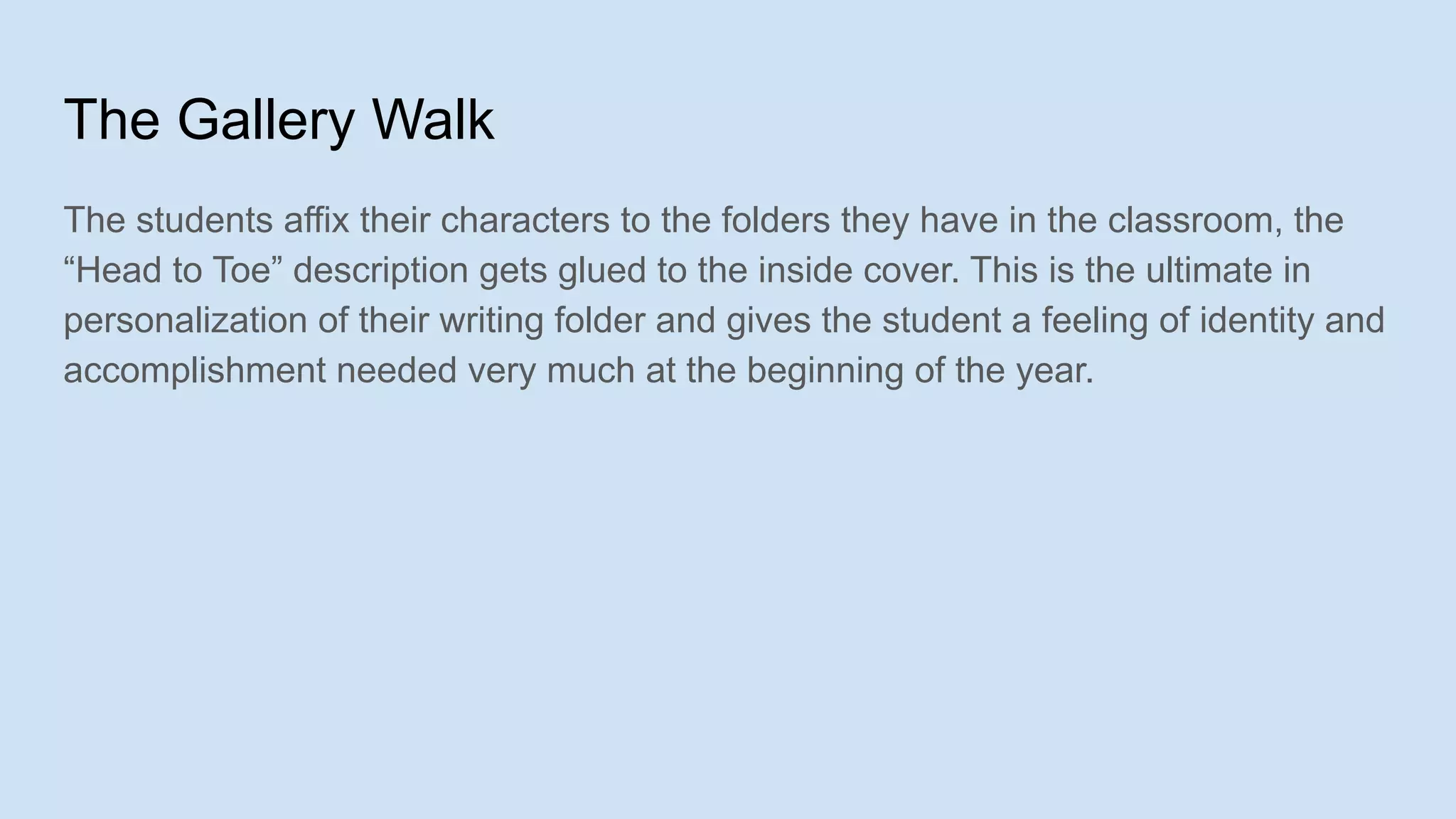 The Gallery Walk
The students affix their characters to the folders they have in the classroom, the
“Head to Toe” description gets glued to the inside cover. This is the ultimate in
personalization of their writing folder and gives the student a feeling of identity and
accomplishment needed very much at the beginning of the year.
 