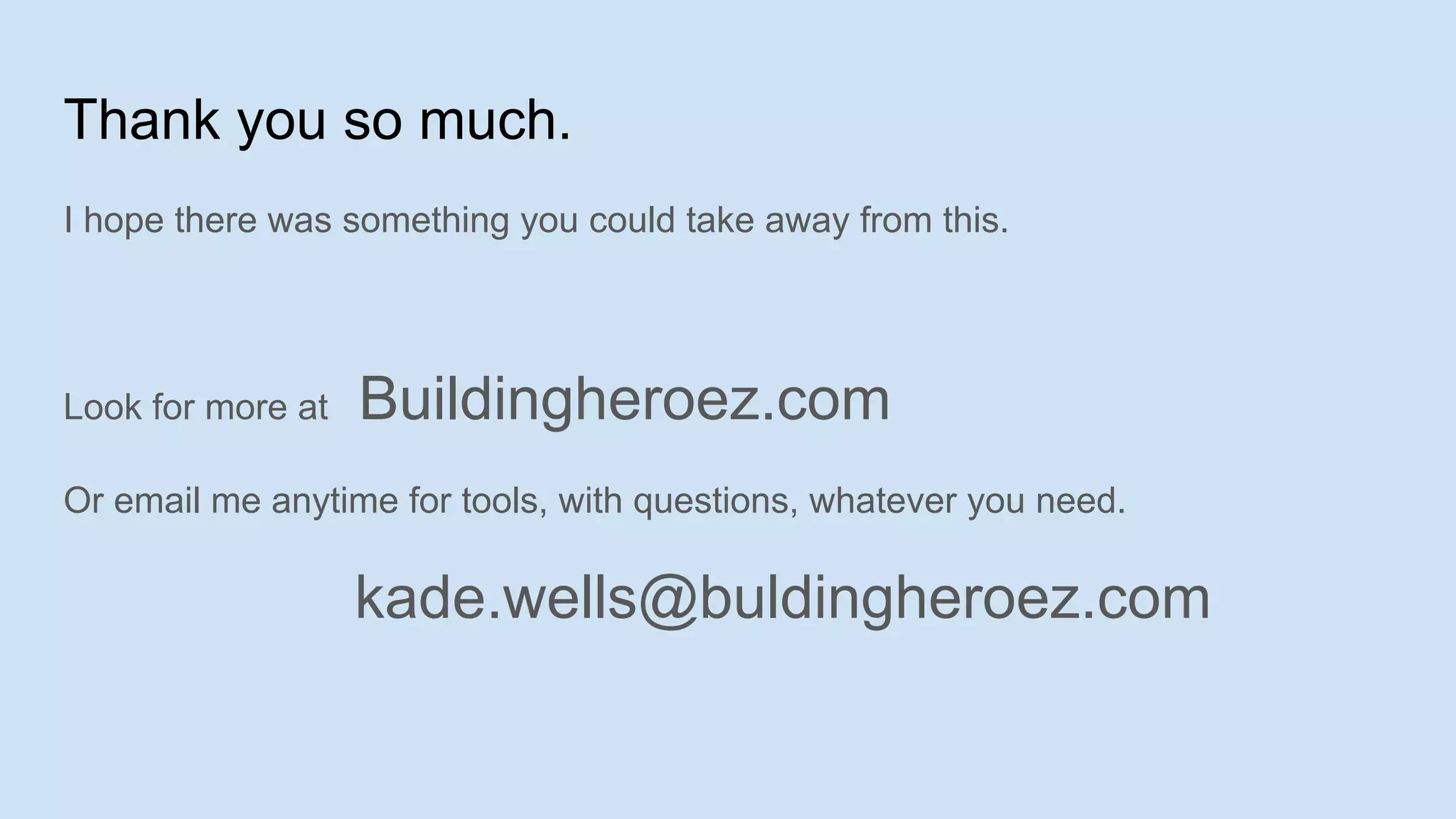 Thank you so much.
I hope there was something you could take away from this.
Look for more at Buildingheroez.com
Or email me anytime for tools, with questions, whatever you need.
kade.wells@buldingheroez.com
 