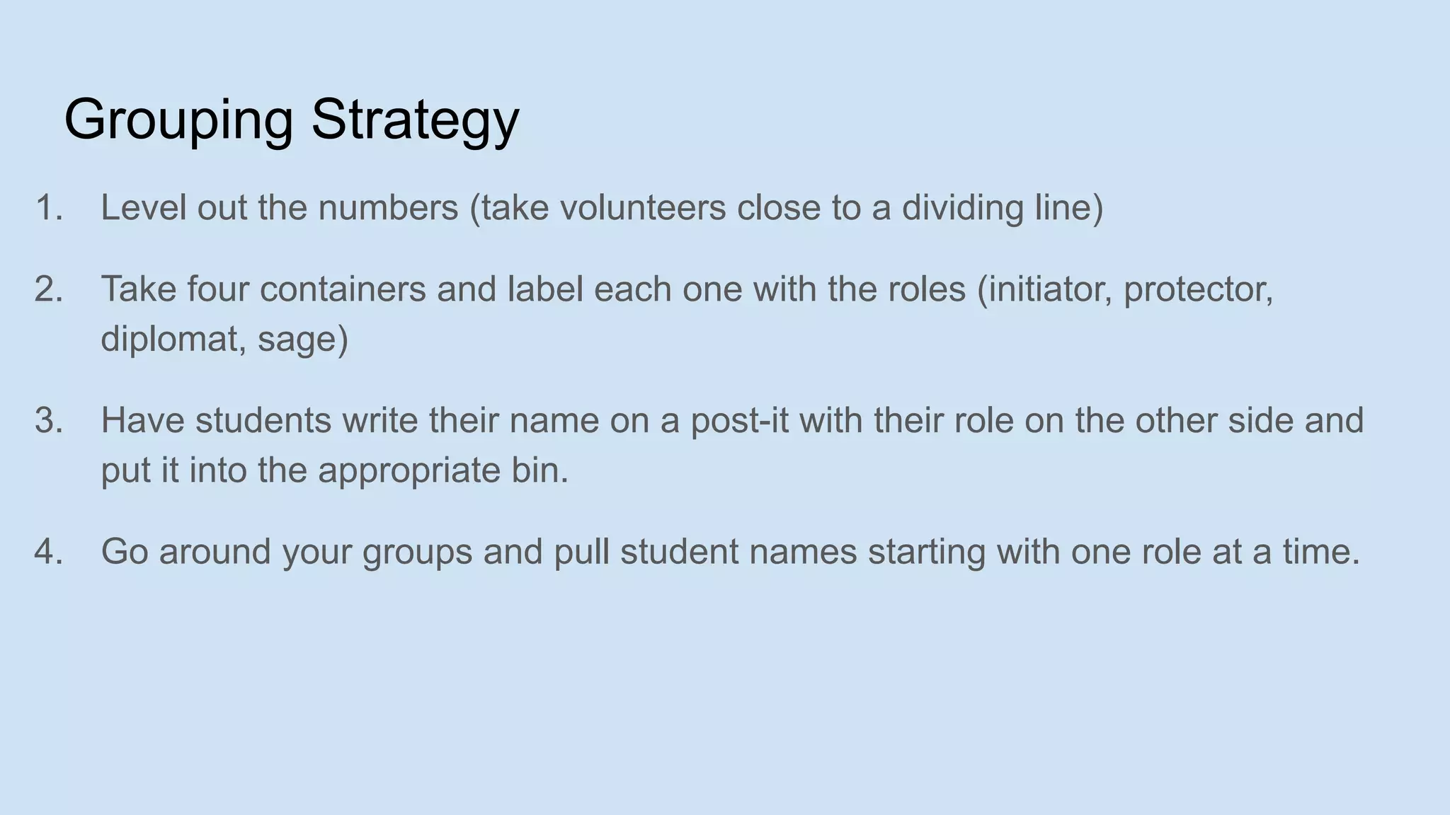 Grouping Strategy
1. Level out the numbers (take volunteers close to a dividing line)
2. Take four containers and label each one with the roles (initiator, protector,
diplomat, sage)
3. Have students write their name on a post-it with their role on the other side and
put it into the appropriate bin.
4. Go around your groups and pull student names starting with one role at a time.
 
