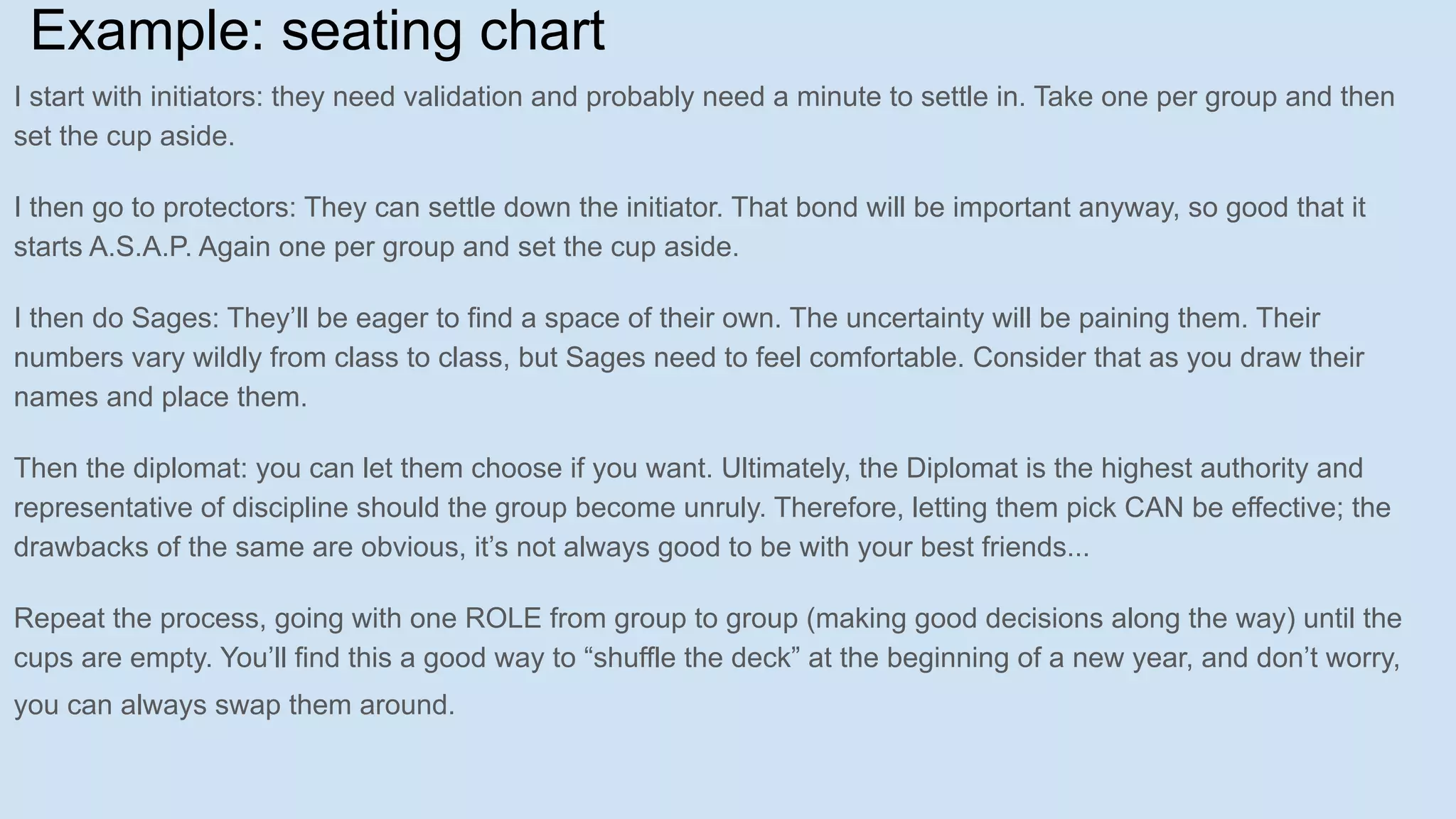 Example: seating chart
I start with initiators: they need validation and probably need a minute to settle in. Take one per group and then
set the cup aside.
I then go to protectors: They can settle down the initiator. That bond will be important anyway, so good that it
starts A.S.A.P. Again one per group and set the cup aside.
I then do Sages: They’ll be eager to find a space of their own. The uncertainty will be paining them. Their
numbers vary wildly from class to class, but Sages need to feel comfortable. Consider that as you draw their
names and place them.
Then the diplomat: you can let them choose if you want. Ultimately, the Diplomat is the highest authority and
representative of discipline should the group become unruly. Therefore, letting them pick CAN be effective; the
drawbacks of the same are obvious, it’s not always good to be with your best friends...
Repeat the process, going with one ROLE from group to group (making good decisions along the way) until the
cups are empty. You’ll find this a good way to “shuffle the deck” at the beginning of a new year, and don’t worry,
you can always swap them around.
 