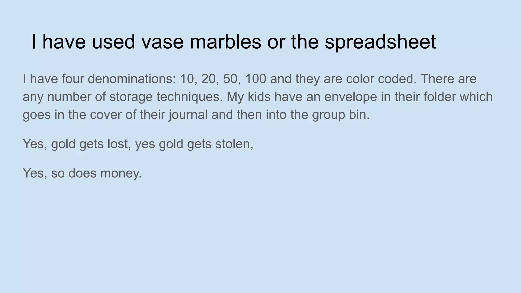 I have used vase marbles or the spreadsheet
I have four denominations: 10, 20, 50, 100 and they are color coded. There are
any number of storage techniques. My kids have an envelope in their folder which
goes in the cover of their journal and then into the group bin.
Yes, gold gets lost, yes gold gets stolen,
Yes, so does money.
 