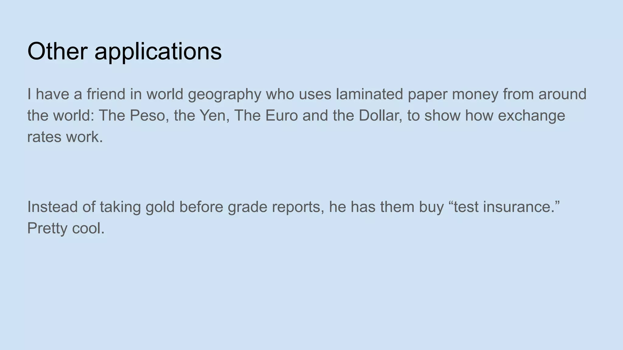 Other applications
I have a friend in world geography who uses laminated paper money from around
the world: The Peso, the Yen, The Euro and the Dollar, to show how exchange
rates work.
Instead of taking gold before grade reports, he has them buy “test insurance.”
Pretty cool.
 