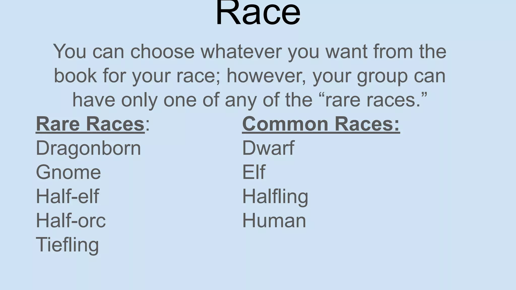 You can choose whatever you want from the
book for your race; however, your group can
have only one of any of the “rare races.”
Rare Races: Common Races:
Dragonborn Dwarf
Gnome Elf
Half-elf Halfling
Half-orc Human
Tiefling
Race
 