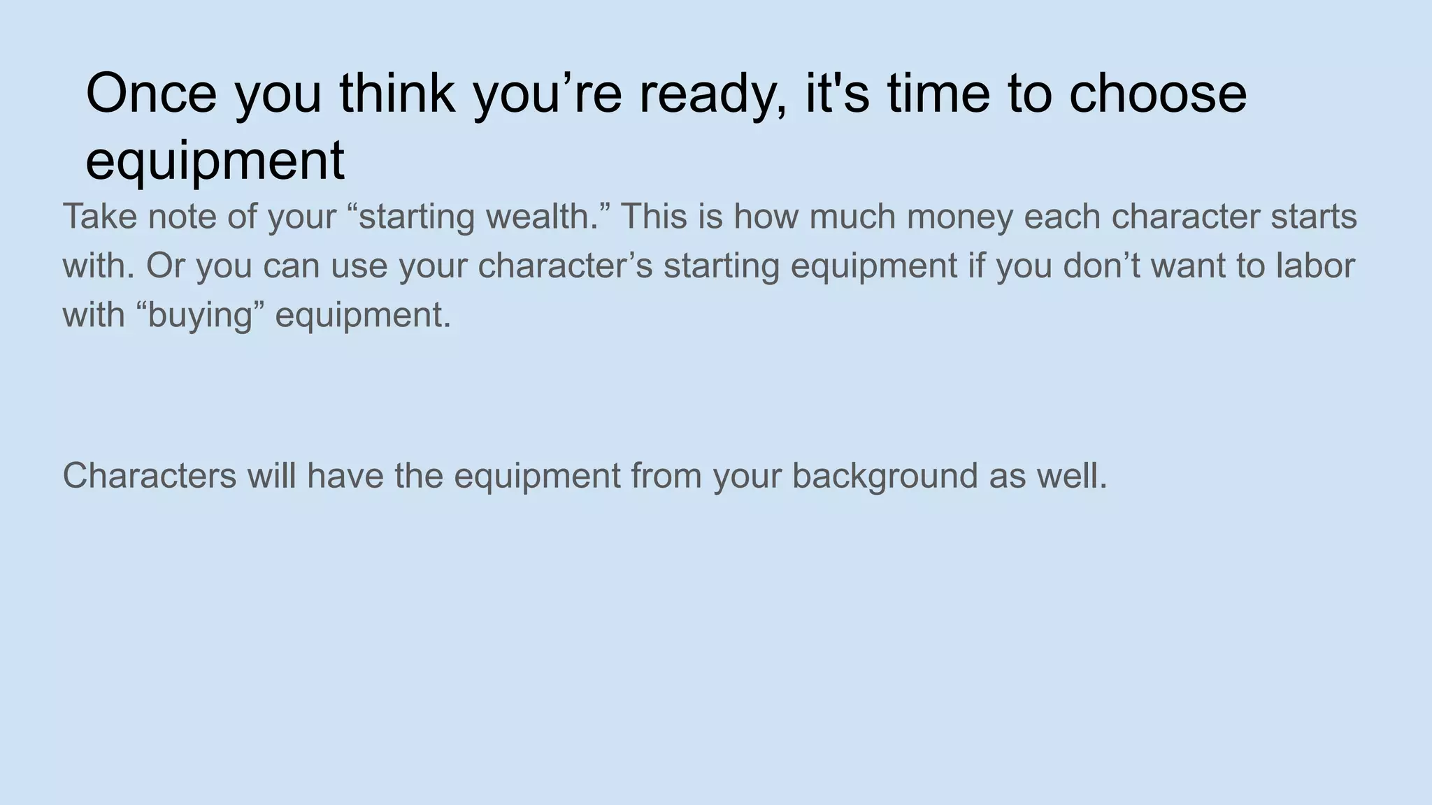 Once you think you’re ready, it's time to choose
equipment
Take note of your “starting wealth.” This is how much money each character starts
with. Or you can use your character’s starting equipment if you don’t want to labor
with “buying” equipment.
Characters will have the equipment from your background as well.
 