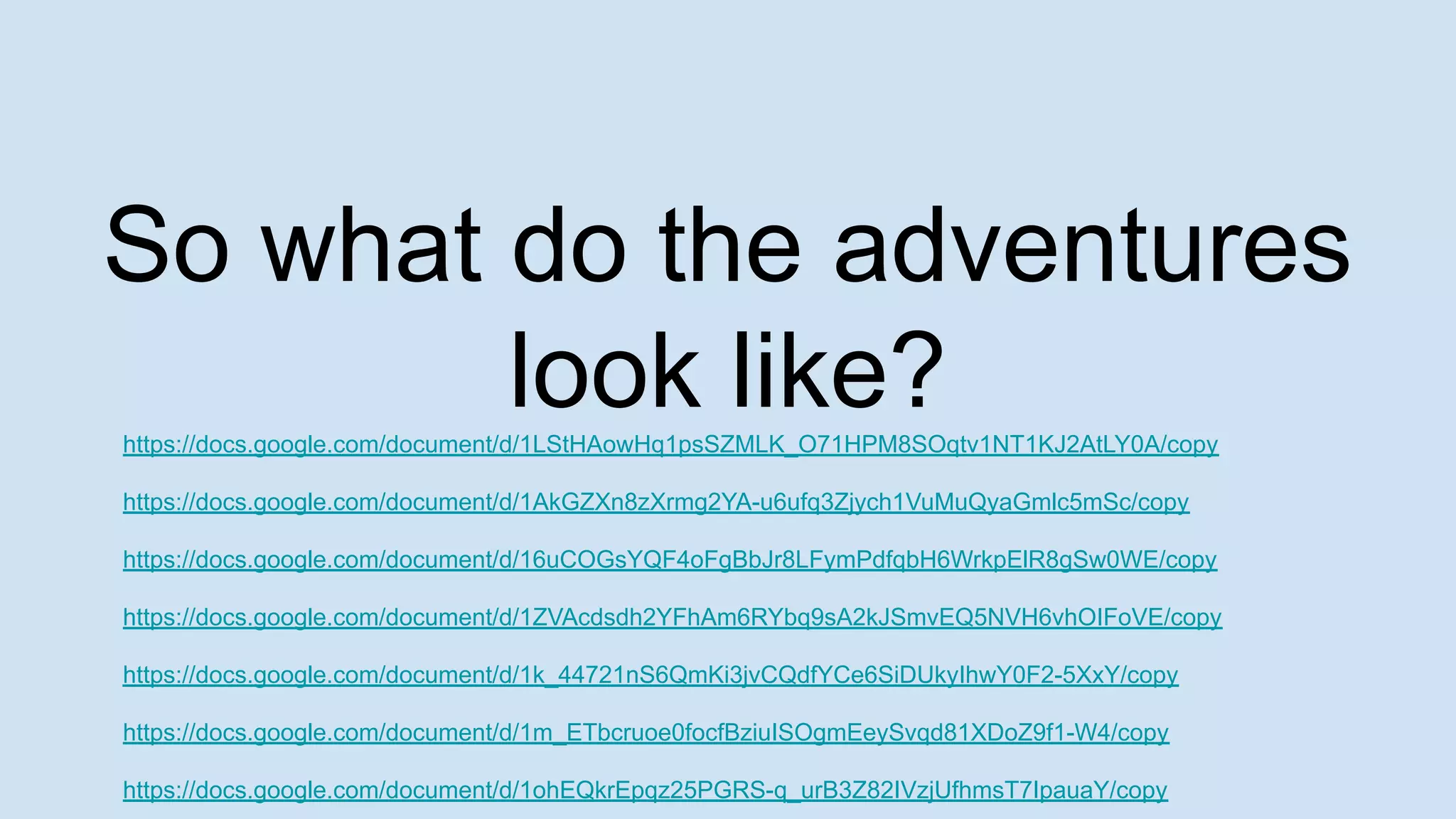 https://docs.google.com/document/d/1LStHAowHq1psSZMLK_O71HPM8SOqtv1NT1KJ2AtLY0A/copy
https://docs.google.com/document/d/1AkGZXn8zXrmg2YA-u6ufq3Zjych1VuMuQyaGmlc5mSc/copy
https://docs.google.com/document/d/16uCOGsYQF4oFgBbJr8LFymPdfqbH6WrkpElR8gSw0WE/copy
https://docs.google.com/document/d/1ZVAcdsdh2YFhAm6RYbq9sA2kJSmvEQ5NVH6vhOIFoVE/copy
https://docs.google.com/document/d/1k_44721nS6QmKi3jvCQdfYCe6SiDUkyIhwY0F2-5XxY/copy
https://docs.google.com/document/d/1m_ETbcruoe0focfBziuISOgmEeySvqd81XDoZ9f1-W4/copy
https://docs.google.com/document/d/1ohEQkrEpqz25PGRS-q_urB3Z82IVzjUfhmsT7IpauaY/copy
So what do the adventures
look like?
 