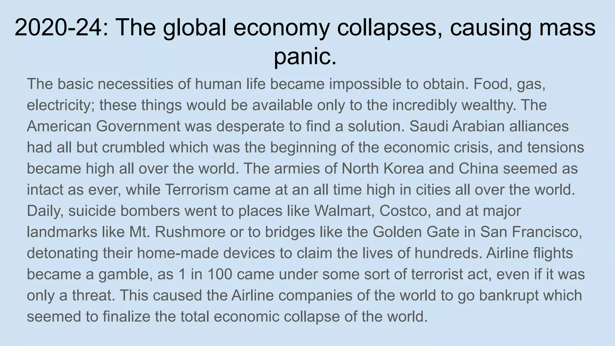 2020-24: The global economy collapses, causing mass
panic.
The basic necessities of human life became impossible to obtain. Food, gas,
electricity; these things would be available only to the incredibly wealthy. The
American Government was desperate to find a solution. Saudi Arabian alliances
had all but crumbled which was the beginning of the economic crisis, and tensions
became high all over the world. The armies of North Korea and China seemed as
intact as ever, while Terrorism came at an all time high in cities all over the world.
Daily, suicide bombers went to places like Walmart, Costco, and at major
landmarks like Mt. Rushmore or to bridges like the Golden Gate in San Francisco,
detonating their home-made devices to claim the lives of hundreds. Airline flights
became a gamble, as 1 in 100 came under some sort of terrorist act, even if it was
only a threat. This caused the Airline companies of the world to go bankrupt which
seemed to finalize the total economic collapse of the world.
 