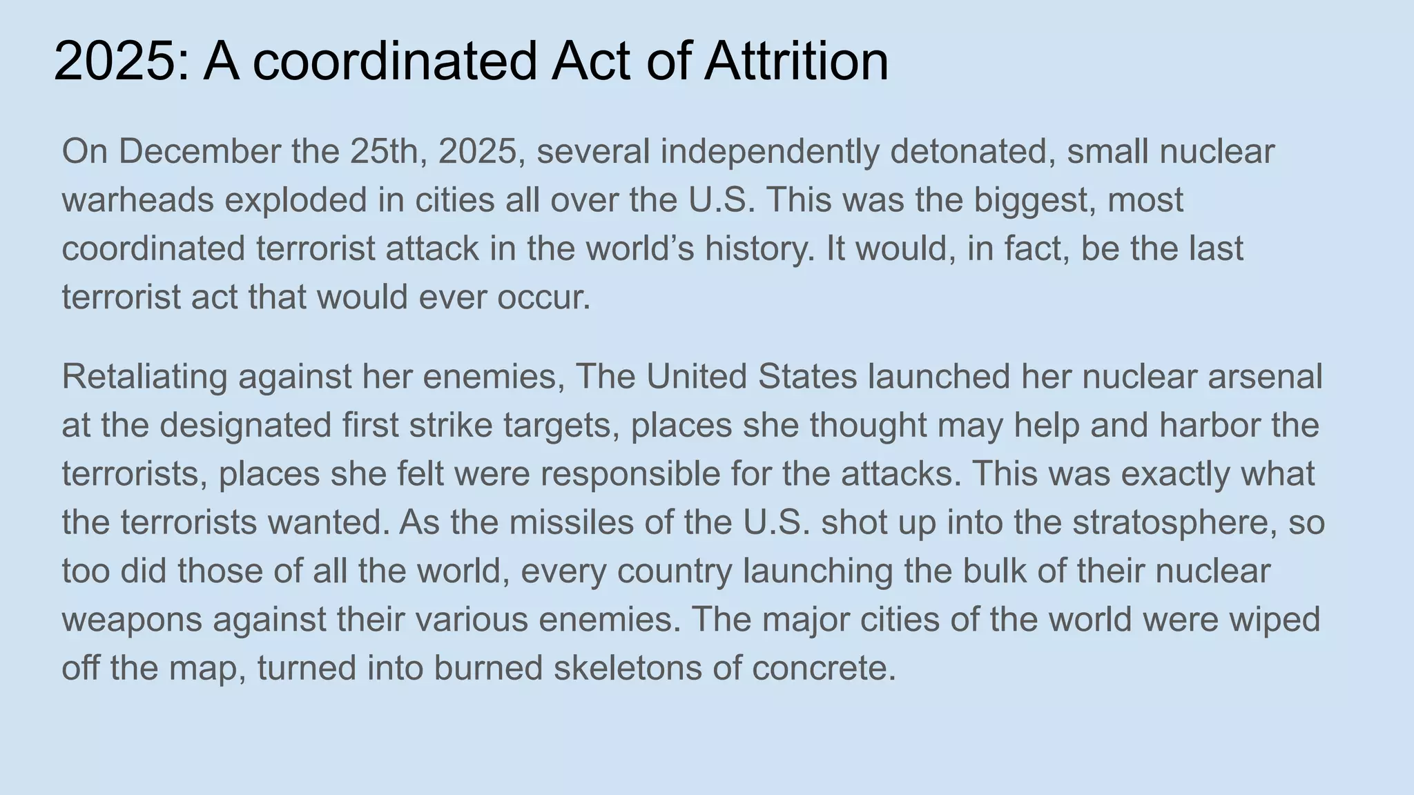 2025: A coordinated Act of Attrition
On December the 25th, 2025, several independently detonated, small nuclear
warheads exploded in cities all over the U.S. This was the biggest, most
coordinated terrorist attack in the world’s history. It would, in fact, be the last
terrorist act that would ever occur.
Retaliating against her enemies, The United States launched her nuclear arsenal
at the designated first strike targets, places she thought may help and harbor the
terrorists, places she felt were responsible for the attacks. This was exactly what
the terrorists wanted. As the missiles of the U.S. shot up into the stratosphere, so
too did those of all the world, every country launching the bulk of their nuclear
weapons against their various enemies. The major cities of the world were wiped
off the map, turned into burned skeletons of concrete.
 