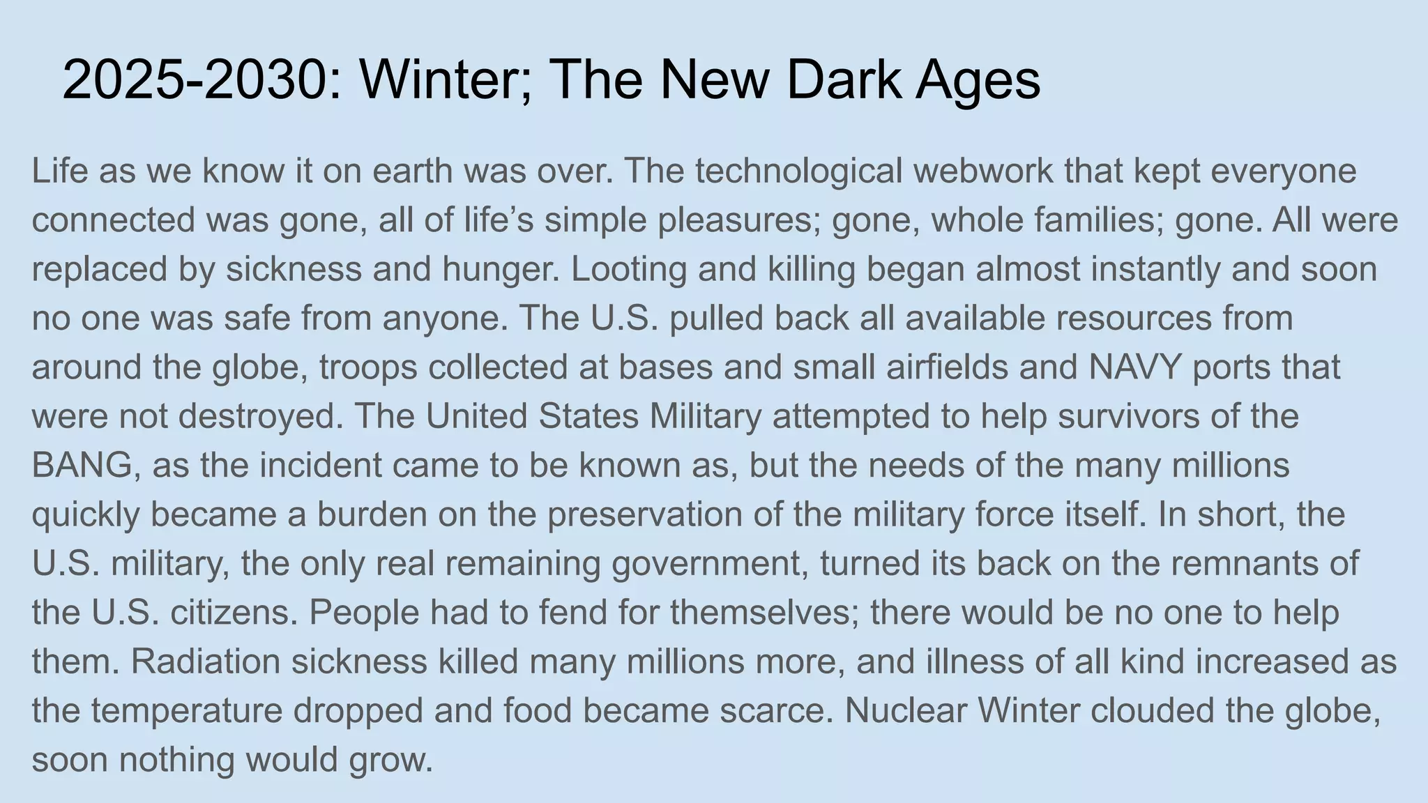 2025-2030: Winter; The New Dark Ages
Life as we know it on earth was over. The technological webwork that kept everyone
connected was gone, all of life’s simple pleasures; gone, whole families; gone. All were
replaced by sickness and hunger. Looting and killing began almost instantly and soon
no one was safe from anyone. The U.S. pulled back all available resources from
around the globe, troops collected at bases and small airfields and NAVY ports that
were not destroyed. The United States Military attempted to help survivors of the
BANG, as the incident came to be known as, but the needs of the many millions
quickly became a burden on the preservation of the military force itself. In short, the
U.S. military, the only real remaining government, turned its back on the remnants of
the U.S. citizens. People had to fend for themselves; there would be no one to help
them. Radiation sickness killed many millions more, and illness of all kind increased as
the temperature dropped and food became scarce. Nuclear Winter clouded the globe,
soon nothing would grow.
 