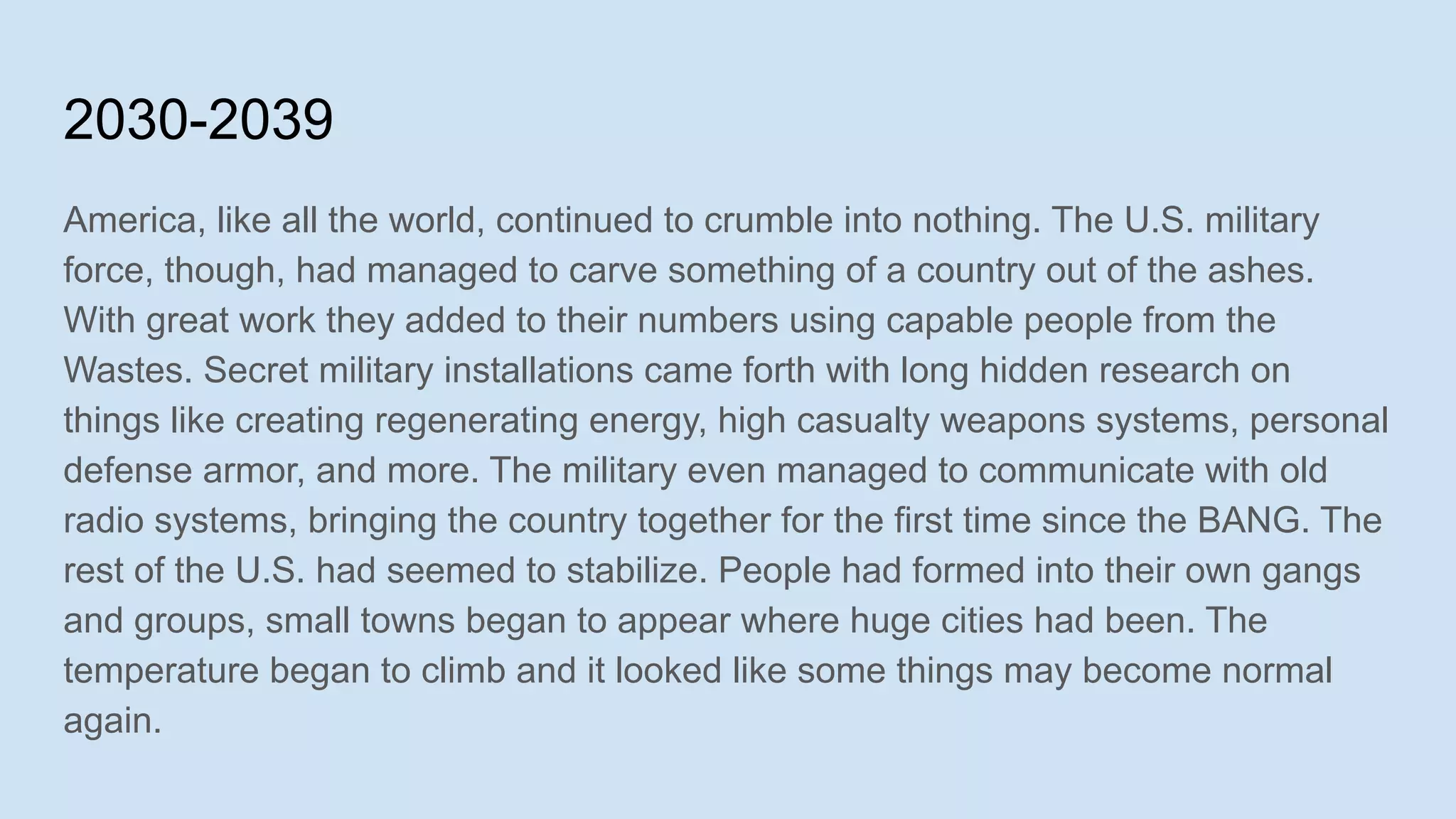 2030-2039
America, like all the world, continued to crumble into nothing. The U.S. military
force, though, had managed to carve something of a country out of the ashes.
With great work they added to their numbers using capable people from the
Wastes. Secret military installations came forth with long hidden research on
things like creating regenerating energy, high casualty weapons systems, personal
defense armor, and more. The military even managed to communicate with old
radio systems, bringing the country together for the first time since the BANG. The
rest of the U.S. had seemed to stabilize. People had formed into their own gangs
and groups, small towns began to appear where huge cities had been. The
temperature began to climb and it looked like some things may become normal
again.
 