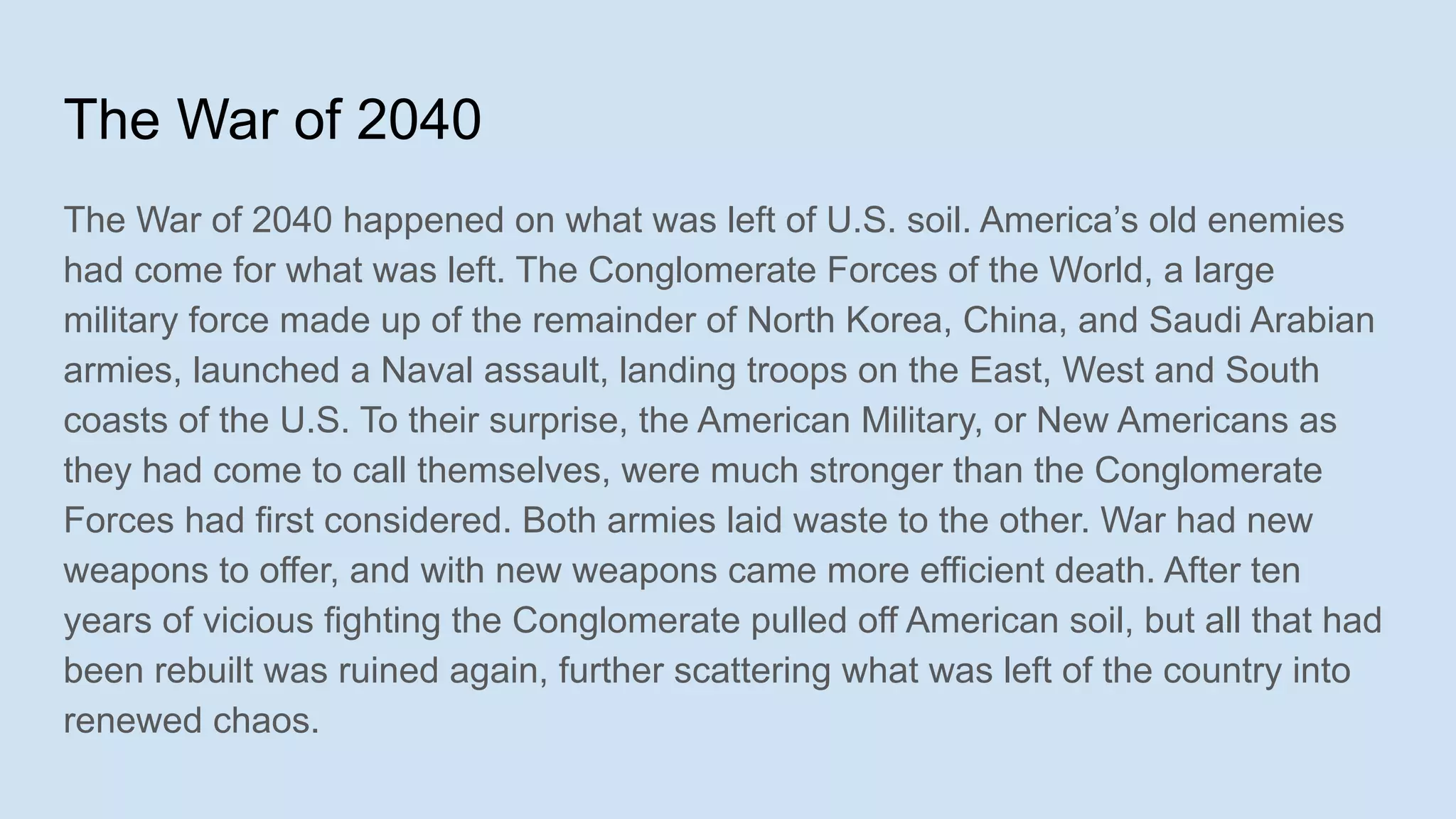The War of 2040
The War of 2040 happened on what was left of U.S. soil. America’s old enemies
had come for what was left. The Conglomerate Forces of the World, a large
military force made up of the remainder of North Korea, China, and Saudi Arabian
armies, launched a Naval assault, landing troops on the East, West and South
coasts of the U.S. To their surprise, the American Military, or New Americans as
they had come to call themselves, were much stronger than the Conglomerate
Forces had first considered. Both armies laid waste to the other. War had new
weapons to offer, and with new weapons came more efficient death. After ten
years of vicious fighting the Conglomerate pulled off American soil, but all that had
been rebuilt was ruined again, further scattering what was left of the country into
renewed chaos.
 