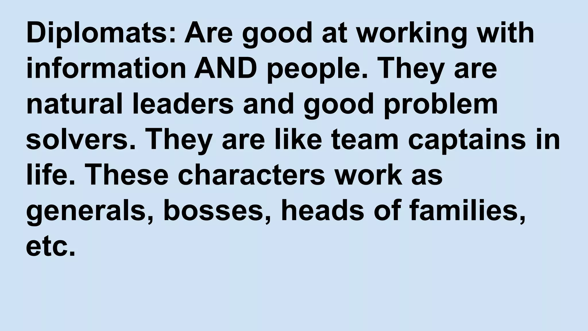 Diplomats: Are good at working with
information AND people. They are
natural leaders and good problem
solvers. They are like team captains in
life. These characters work as
generals, bosses, heads of families,
etc.
 