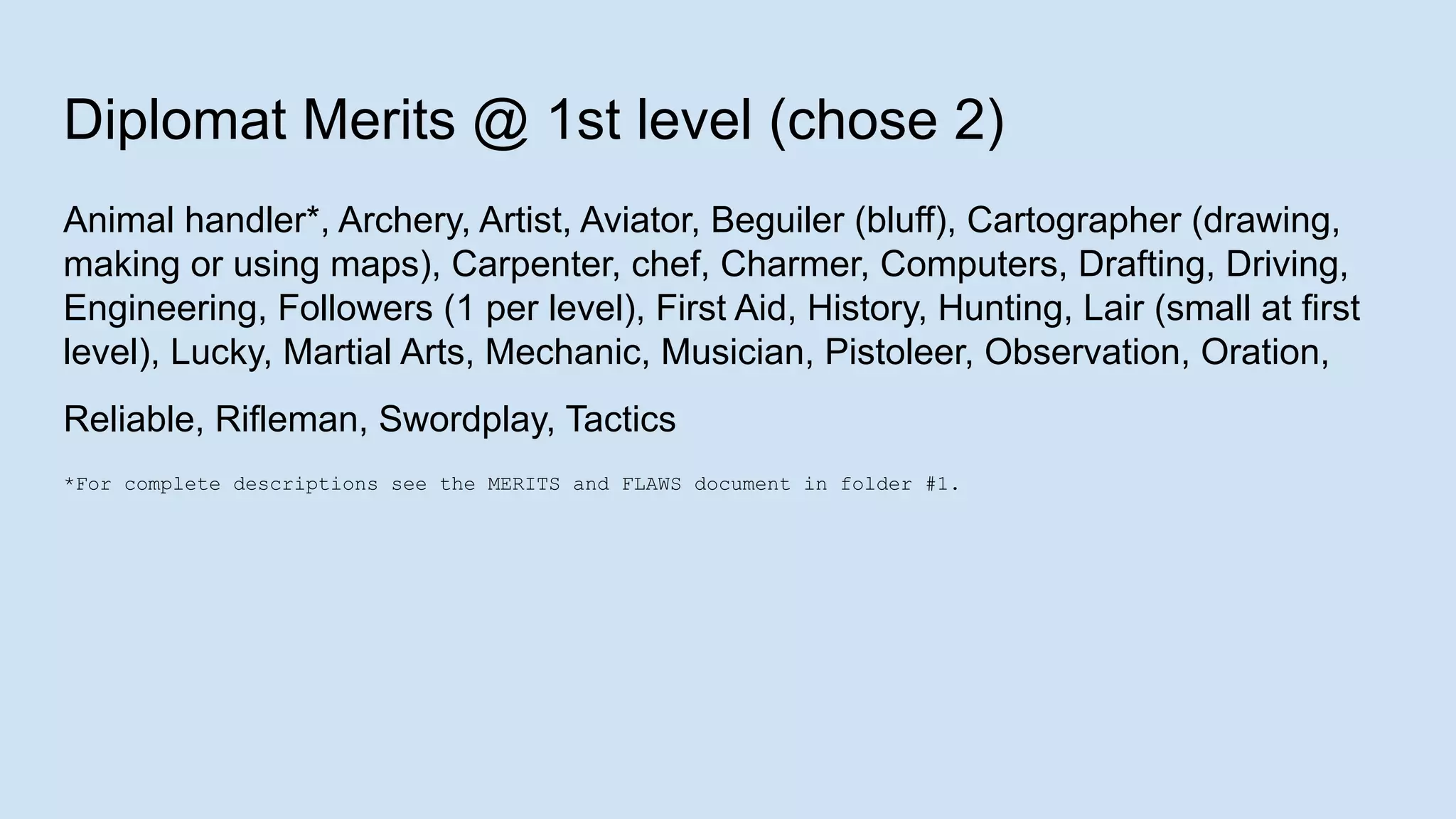 Diplomat Merits @ 1st level (chose 2)
Animal handler*, Archery, Artist, Aviator, Beguiler (bluff), Cartographer (drawing,
making or using maps), Carpenter, chef, Charmer, Computers, Drafting, Driving,
Engineering, Followers (1 per level), First Aid, History, Hunting, Lair (small at first
level), Lucky, Martial Arts, Mechanic, Musician, Pistoleer, Observation, Oration,
Reliable, Rifleman, Swordplay, Tactics
*For complete descriptions see the MERITS and FLAWS document in folder #1.
 