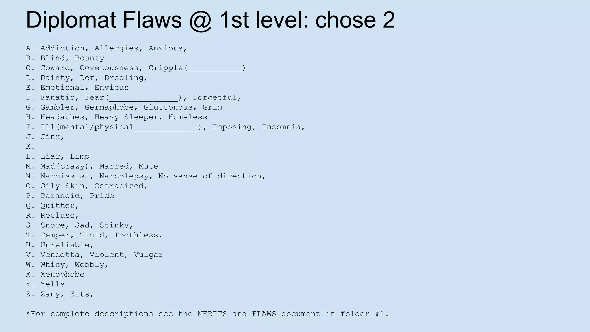 Diplomat Flaws @ 1st level: chose 2
A. Addiction, Allergies, Anxious,
B. Blind, Bounty
C. Coward, Covetousness, Cripple(___________)
D. Dainty, Def, Drooling,
E. Emotional, Envious
F. Fanatic, Fear(______________), Forgetful,
G. Gambler, Germaphobe, Gluttonous, Grim
H. Headaches, Heavy Sleeper, Homeless
I. Ill(mental/physical_____________), Imposing, Insomnia,
J. Jinx,
K.
L. Liar, Limp
M. Mad(crazy), Marred, Mute
N. Narcissist, Narcolepsy, No sense of direction,
O. Oily Skin, Ostracized,
P. Paranoid, Pride
Q. Quitter,
R. Recluse,
S. Snore, Sad, Stinky,
T. Temper, Timid, Toothless,
U. Unreliable,
V. Vendetta, Violent, Vulgar
W. Whiny, Wobbly,
X. Xenophobe
Y. Yells
Z. Zany, Zits,
*For complete descriptions see the MERITS and FLAWS document in folder #1.
 