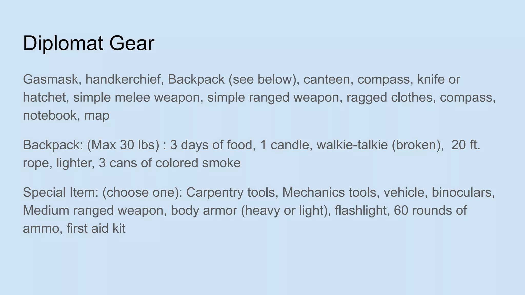 Diplomat Gear
Gasmask, handkerchief, Backpack (see below), canteen, compass, knife or
hatchet, simple melee weapon, simple ranged weapon, ragged clothes, compass,
notebook, map
Backpack: (Max 30 lbs) : 3 days of food, 1 candle, walkie-talkie (broken), 20 ft.
rope, lighter, 3 cans of colored smoke
Special Item: (choose one): Carpentry tools, Mechanics tools, vehicle, binoculars,
Medium ranged weapon, body armor (heavy or light), flashlight, 60 rounds of
ammo, first aid kit
 