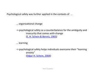 Psychological safety was further applied in the contexts of … 
… organizational change 
-> psychological safety as a counterbalance for the ambiguity and 
insecurity that comes with change 
(E. H. Schein & Bennis, 1965) 
… learning 
-> psychological safety helps individuals overcome their “learning 
anxiety” 
(Edgar H. Schein, 2004) 
Peter Cauwelier  