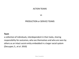 ACTION TEAMS 
vs 
PRODUCTION or SERVICE TEAMS 
Team 
a collection of individuals, interdependent in their tasks, sharing 
responsibility for outcomes, who see themselves and who are seen by 
others as an intact social entity embedded in a larger social system 
(Decuyper, S., et al. 2010) 
Peter Cauwelier  