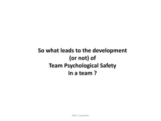 So what leads to the development (or not) of 
Team Psychological Safety 
in a team ? 
Peter Cauwelier  