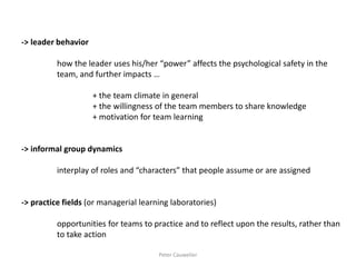 -> leader behavior 
how the leader uses his/her “power” affects the psychological safety in the team, and further impacts … 
+ the team climate in general 
+ the willingness of the team members to share knowledge 
+ motivation for team learning 
-> informal group dynamics 
interplay of roles and “characters” that people assume or are assigned 
-> practice fields (or managerial learning laboratories) 
opportunities for teams to practice and to reflect upon the results, rather than 
to take action 
Peter Cauwelier  