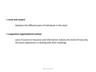 -> trust and respect 
between the different pairs of individuals in the team 
-> supportive organizational context 
ease of access to resources and information reduces the level of insecurity 
the team experiences in dealing with their challenge 
Peter Cauwelier  