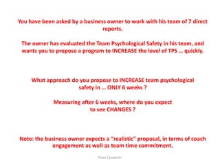 You have been asked by a business owner to work with his team of 7 direct reports. The owner has evaluated the Team Psychological Safety in his team, and wants you to propose a program to INCREASE the level of TPS … quickly. What approach do you propose to INCREASE team psychological safety in … ONLY 6 weeks ? Measuring after 6 weeks, where do you expect to see CHANGES ? Note: the business owner expects a “realistic” proposal, in terms of coach engagement as well as team time commitment. 
Peter Cauwelier  