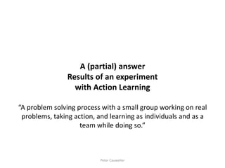 A (partial) answer Results of an experiment with Action Learning “A problem solving process with a small group working on real problems, taking action, and learning as individuals and as a team while doing so.” 
Peter Cauwelier  