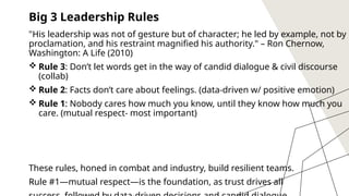 10
Big 3 Leadership Rules
"His leadership was not of gesture but of character; he led by example, not by
proclamation, and his restraint magnified his authority." – Ron Chernow,
Washington: A Life (2010)
 Rule 3: Don’t let words get in the way of candid dialogue & civil discourse
(collab)
 Rule 2: Facts don’t care about feelings. (data-driven w/ positive emotion)
 Rule 1: Nobody cares how much you know, until they know how much you
care. (mutual respect- most important)
These rules, honed in combat and industry, build resilient teams.
Rule #1—mutual respect—is the foundation, as trust drives all
 