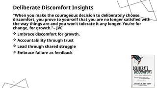 13
Deliberate Discomfort Insights
"When you make the courageous decision to deliberately choose
discomfort, you prove to yourself that you are no longer satisfied with
the way things are and you won’t tolerate it any longer. You’re for
change, for growth."– JVC
 Embrace discomfort for growth.
 Accountability through trust
 Lead through shared struggle
 Embrace failure as feedback
 