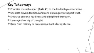 16
Key Takeaways
 Prioritize mutual respect (Rule #1) as the leadership cornerstone.
 Use data-driven decisions and candid dialogue to support trust.
 Embrace personal readiness and disciplined execution.
 Leverage diversity of thought.
 Draw from military or professional books for resilience.
 