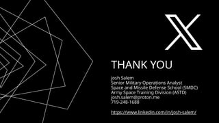 THANK YOU
Josh Salem
Senior Military Operations Analyst
Space and Missile Defense School (SMDC)
Army Space Training Division (ASTD)
josh.salem@proton.me
719-248-1688
https://www.linkedin.com/in/josh-salem/
 