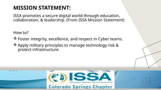 5
MISSION STATEMENT:
ISSA promotes a secure digital world through education,
collaboration, & leadership. (From ISSA Mission Statement)
How to?
 Foster integrity, excellence, and respect in Cyber teams.
 Apply military principles to manage technology risk &
protect infrastructure.
 