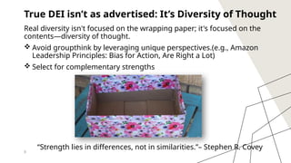 8
True DEI isn’t as advertised: It’s Diversity of Thought
Real diversity isn't focused on the wrapping paper; it's focused on the
contents—diversity of thought.
 Avoid groupthink by leveraging unique perspectives.(e.g., Amazon
Leadership Principles: Bias for Action, Are Right a Lot)
 Select for complementary strengths
“Strength lies in differences, not in similarities.”– Stephen R. Covey
 