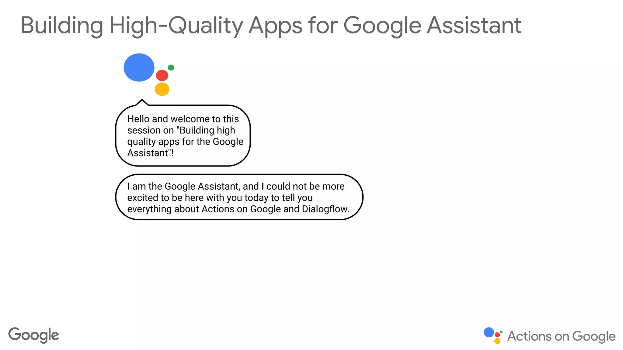 Building High-Quality Apps for Google Assistant
Hello and welcome to this
session on "Building high
quality apps for the Google
Assistant"!
I am the Google Assistant, and I could not be more
excited to be here with you today to tell you
everything about Actions on Google and Dialogﬂow.
 