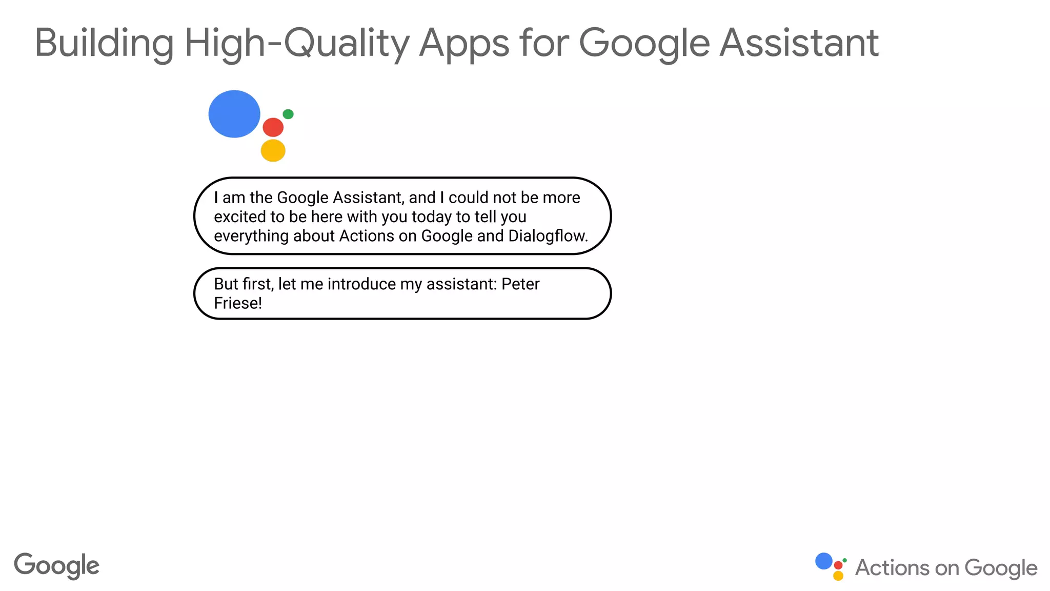 Building High-Quality Apps for Google Assistant
I am the Google Assistant, and I could not be more
excited to be here with you today to tell you
everything about Actions on Google and Dialogﬂow.
But ﬁrst, let me introduce my assistant: Peter
Friese!
 