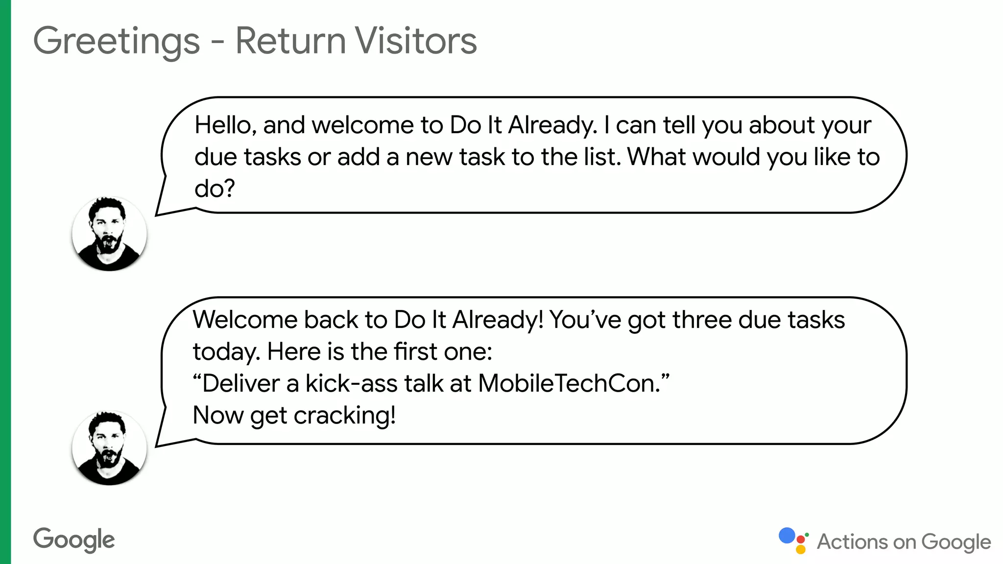 Greetings - Return Visitors
Hello, and welcome to Do It Already. I can tell you about your
due tasks or add a new task to the list. What would you like to
do?
Welcome back to Do It Already! You’ve got three due tasks
today. Here is the first one: 
“Deliver a kick-ass talk at MobileTechCon.” 
Now get cracking!
 