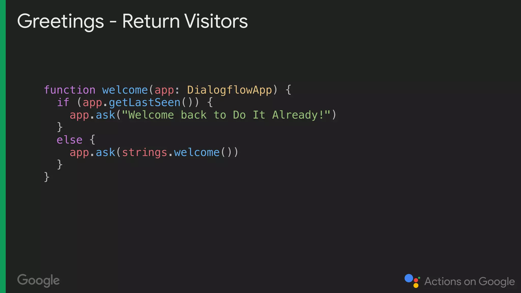 Greetings - Return Visitors
function welcome(app: DialogflowApp) {
if (app.getLastSeen()) {
app.ask("Welcome back to Do It Already!")
}
else {
app.ask(strings.welcome())
}
}
 