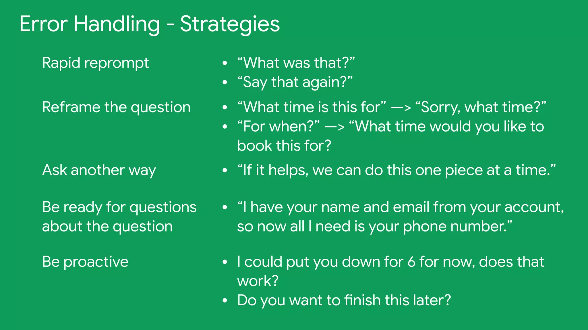 Error Handling - Strategies
Rapid reprompt • “What was that?”

• “Say that again?”
Reframe the question • “What time is this for” —> “Sorry, what time?”

• “For when?” —> “What time would you like to
book this for?
Ask another way • “If it helps, we can do this one piece at a time.”
Be ready for questions
about the question
• “I have your name and email from your account,
so now all I need is your phone number.”
Be proactive • I could put you down for 6 for now, does that
work?

• Do you want to finish this later?
 
