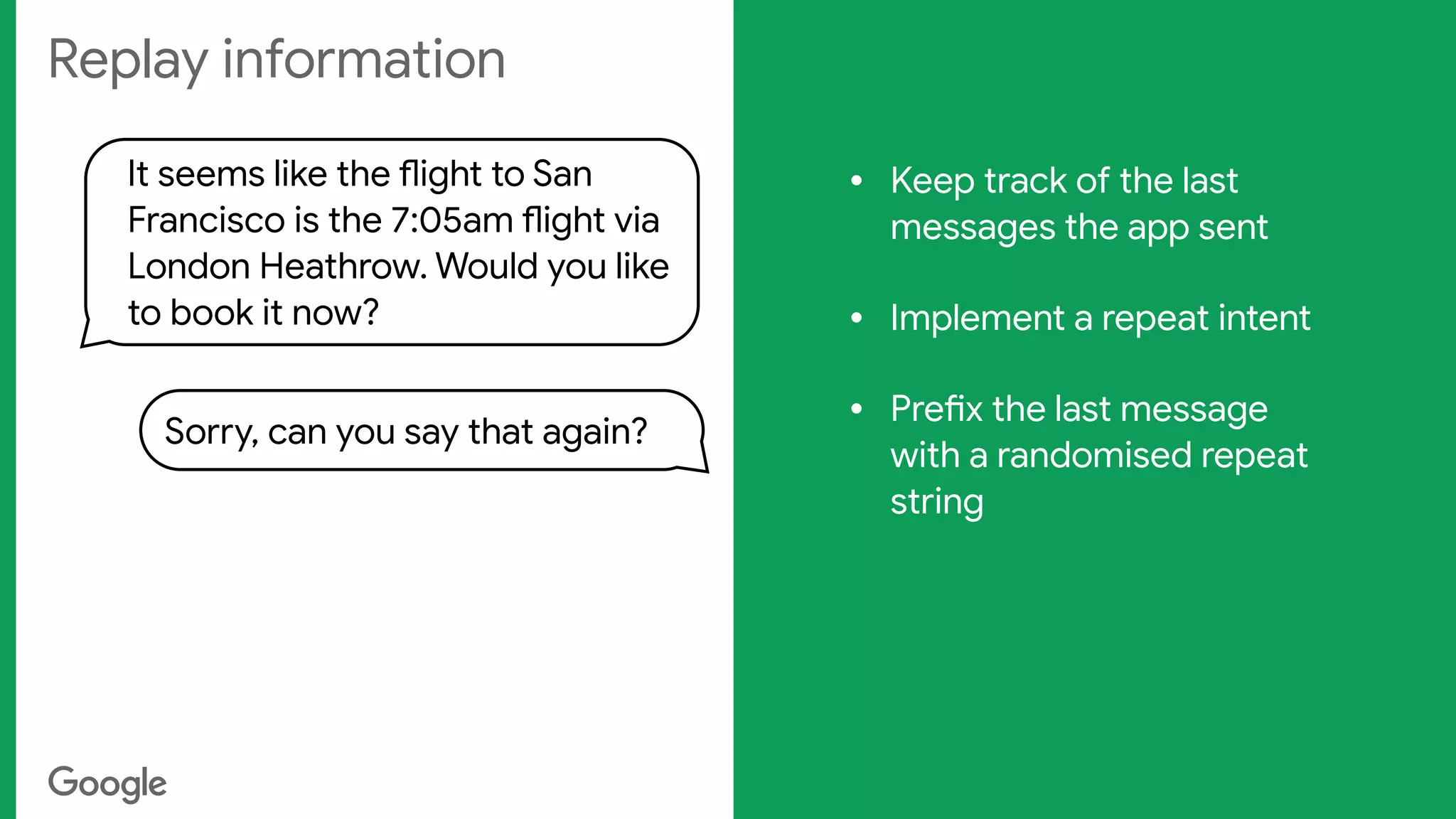 Replay information
It seems like the flight to San
Francisco is the 7:05am flight via
London Heathrow. Would you like
to book it now?
Sorry, can you say that again?
• Keep track of the last
messages the app sent

• Implement a repeat intent

• Prefix the last message
with a randomised repeat
string

 