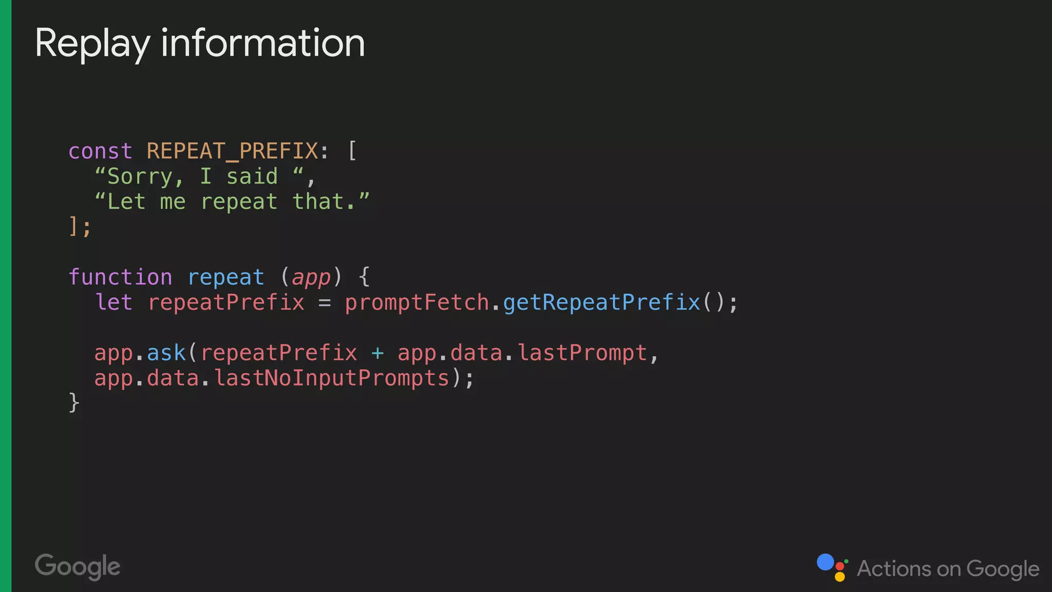 Replay information
const REPEAT_PREFIX: [
“Sorry, I said “,
“Let me repeat that.”
];
function repeat (app) {
let repeatPrefix = promptFetch.getRepeatPrefix();
app.ask(repeatPrefix + app.data.lastPrompt,
app.data.lastNoInputPrompts);
}
 