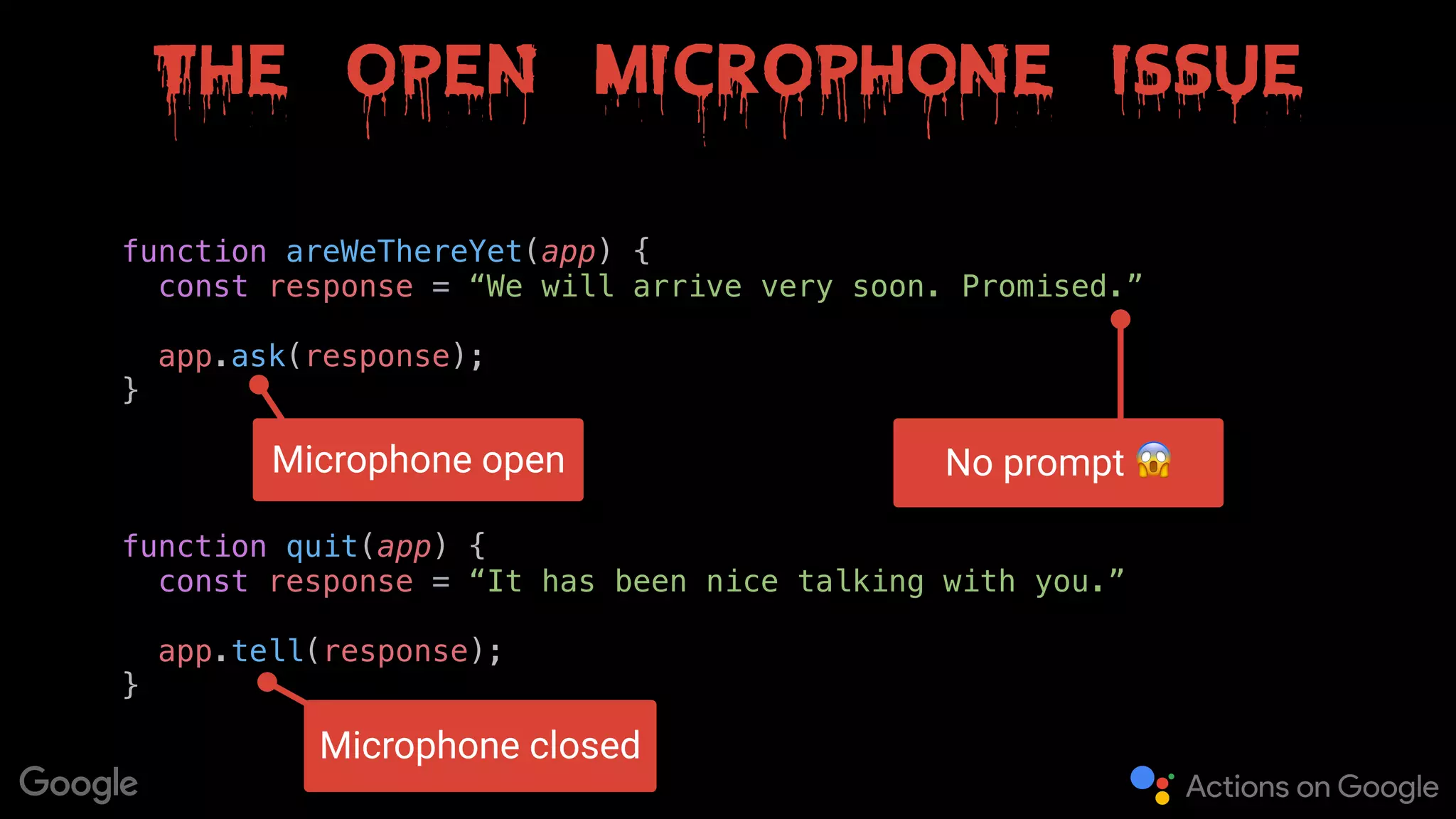 The open microphone issue
function areWeThereYet(app) {
const response = “We will arrive very soon. Promised.” 
app.ask(response);
}
function quit(app) {
const response = “It has been nice talking with you.” 
app.tell(response);
}
Microphone closed
Microphone open No prompt 😱
 